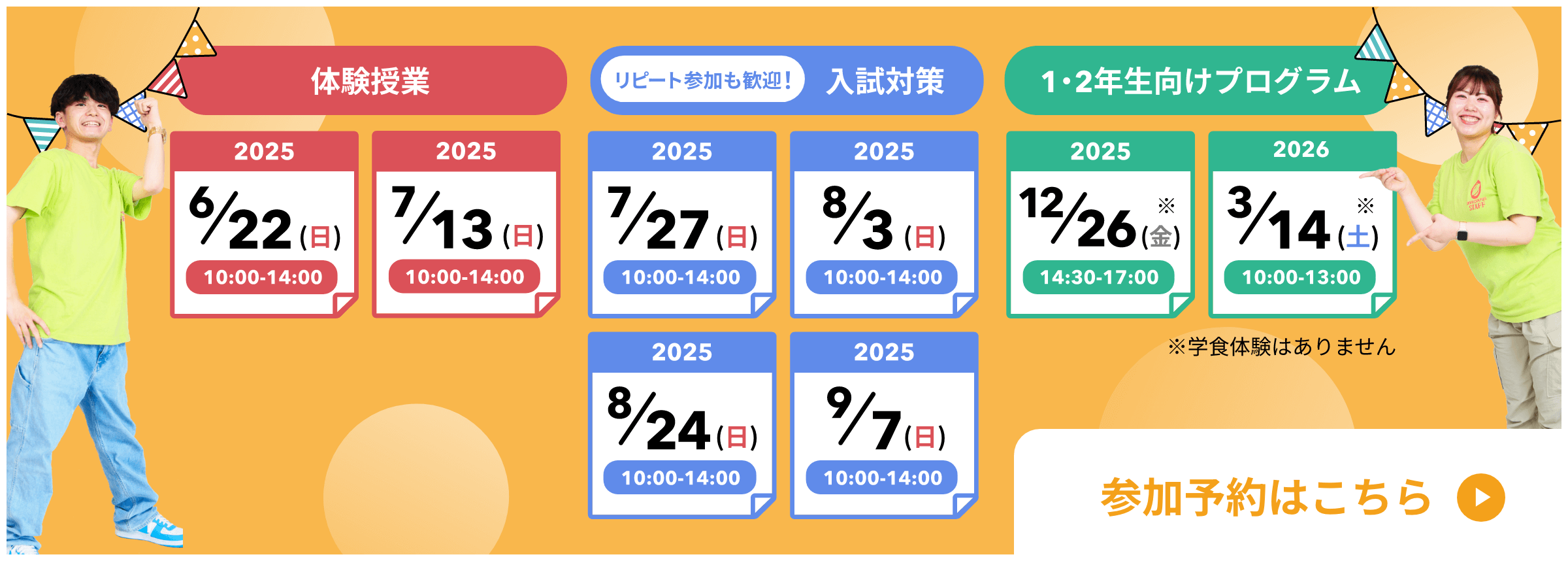 体験学習2025年6月22日日曜日10時から14時、2025年7月13日日曜日10時から14時。リピート参加も歓迎。入試対策2025年7月27日日曜日10時から14時、2025年8月3日日曜日10時から14時、2025年8月24日日曜日10時から14時、2025年9月7日日曜日10時から14時。1、2年生向けプログラム2025年12月26日金曜日14時30分から17時、2026年3月14日土曜日10時から13時。学食体験はありません。参加予約はこちら