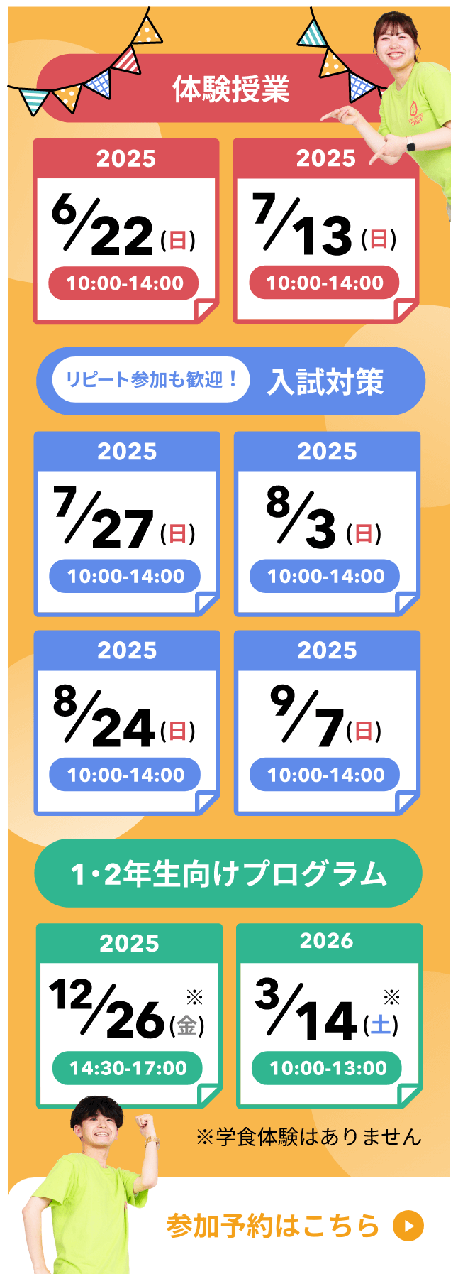 体験学習2025年6月22日日曜日10時から14時、2025年7月13日日曜日10時から14時。リピート参加も歓迎。入試対策2025年7月27日日曜日10時から14時、2025年8月3日日曜日10時から14時、2025年8月24日日曜日10時から14時、2025年9月7日日曜日10時から14時。1、2年生向けプログラム2025年12月26日金曜日14時30分から17時、2026年3月14日土曜日10時から13時。学食体験はありません。参加予約はこちら